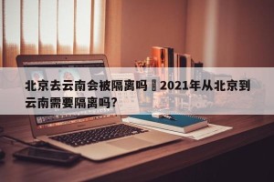 北京去云南会被隔离吗›2021年从北京到云南需要隔离吗?