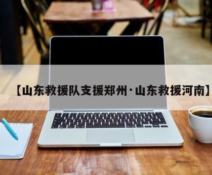 【山东救援队支援郑州·山东救援河南】