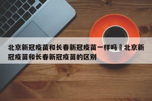 北京新冠疫苗和长春新冠疫苗一样吗›北京新冠疫苗和长春新冠疫苗的区别