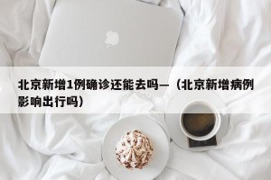 北京新增1例确诊还能去吗—（北京新增病例影响出行吗）