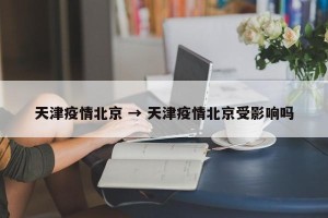 天津疫情北京 → 天津疫情北京受影响吗