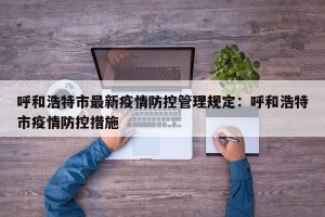 呼和浩特市最新疫情防控管理规定：呼和浩特市疫情防控措施