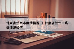 甘肃省兰州市疫情情况 → 甘肃省兰州市疫情情况如何