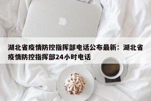 湖北省疫情防控指挥部电话公布最新：湖北省疫情防控指挥部24小时电话