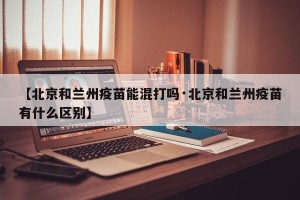 【北京和兰州疫苗能混打吗·北京和兰州疫苗有什么区别】