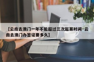 【云南去澳门一年不能超过三次起算时间·云南去澳门办签证要多久】