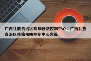 广西壮族自治区疾病预防控制中心：广西壮族自治区疾病预防控制中心宫晨