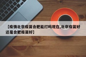 【疫情北京疫苗合肥能打吗现在,北京疫苗好还是合肥疫苗好】