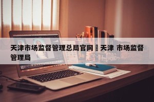 天津市场监督管理总局官网›天津 市场监督管理局