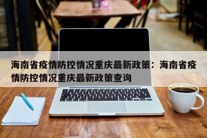海南省疫情防控情况重庆最新政策：海南省疫情防控情况重庆最新政策查询