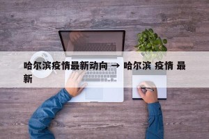 哈尔滨疫情最新动向 → 哈尔滨 疫情 最新