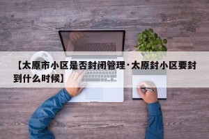 【太原市小区是否封闭管理·太原封小区要封到什么时候】
