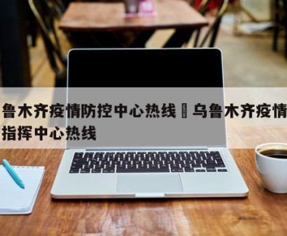 乌鲁木齐疫情防控中心热线›乌鲁木齐疫情防控指挥中心热线