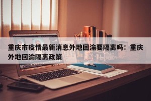 重庆市疫情最新消息外地回渝要隔离吗：重庆外地回渝隔离政策