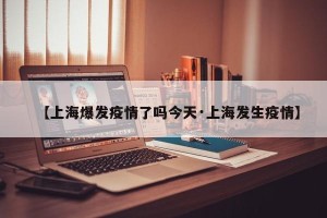 【上海爆发疫情了吗今天·上海发生疫情】