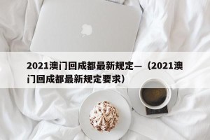 2021澳门回成都最新规定—（2021澳门回成都最新规定要求）
