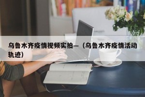 乌鲁木齐疫情视频实拍—（乌鲁木齐疫情活动轨迹）
