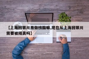 【上海回银川用做核酸嘛,现在从上海回银川需要被隔离吗】