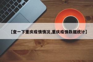 【查一下重庆疫情情况,重庆疫情数据统计】