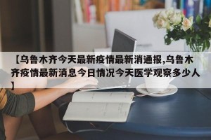 【乌鲁木齐今天最新疫情最新消通报,乌鲁木齐疫情最新消息今日情况今天医学观察多少人】