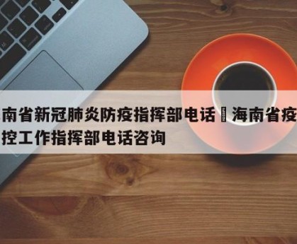 海南省新冠肺炎防疫指挥部电话›海南省疫情防控工作指挥部电话咨询