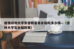 疫情郑州大学生吉林省有补贴吗多少钱—（吉林大学生补贴政策）