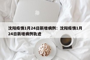沈阳疫情1月24日新增病例：沈阳疫情1月24日新增病例轨迹