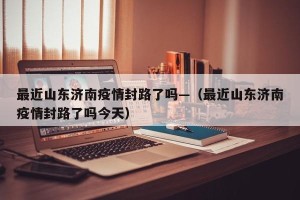 最近山东济南疫情封路了吗—（最近山东济南疫情封路了吗今天）