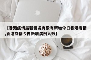 【香港疫情最新情况有没有新增今日香港疫情,香港疫情今日新增病例人数】