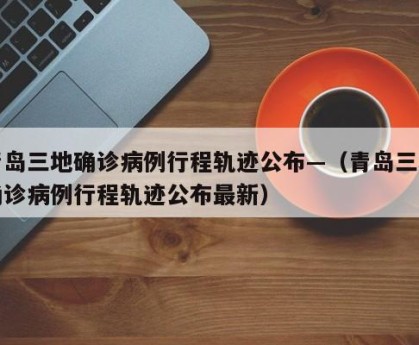 青岛三地确诊病例行程轨迹公布—（青岛三地确诊病例行程轨迹公布最新）