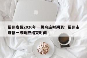 福州疫情2020年一级响应时间表：福州市疫情一级响应结束时间