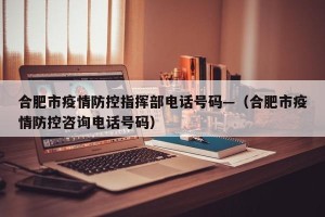 合肥市疫情防控指挥部电话号码—（合肥市疫情防控咨询电话号码）