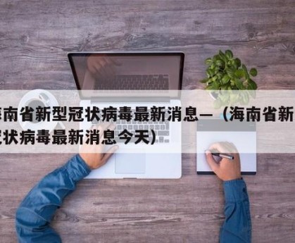 海南省新型冠状病毒最新消息—（海南省新型冠状病毒最新消息今天）