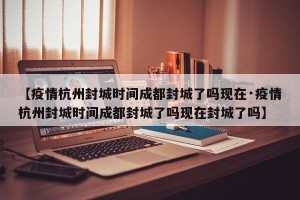 【疫情杭州封城时间成都封城了吗现在·疫情杭州封城时间成都封城了吗现在封城了吗】