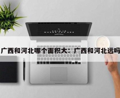广西和河北哪个面积大：广西和河北远吗