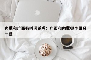 内蒙和广西有时间差吗：广西和内蒙哪个更好一些