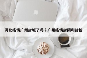 河北疫情广州封城了吗›广州疫情封闭和封控