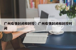 广州疫情封闭和封控：广州疫情封闭和封控时间