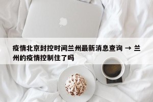 疫情北京封控时间兰州最新消息查询 → 兰州的疫情控制住了吗