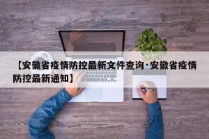 【安徽省疫情防控最新文件查询·安徽省疫情防控最新通知】