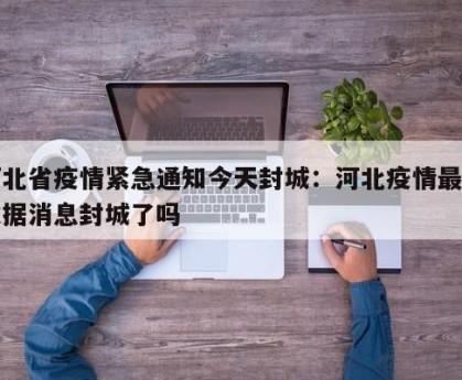 河北省疫情紧急通知今天封城：河北疫情最新数据消息封城了吗