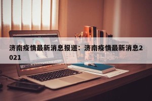 济南疫情最新消息报道：济南疫情最新消息2021