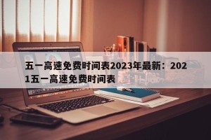 五一高速免费时间表2023年最新：2021五一高速免费时间表