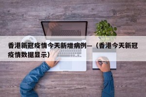 香港新冠疫情今天新增病例—（香港今天新冠疫情数据显示）