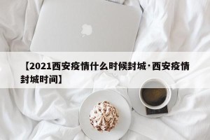 【2021西安疫情什么时候封城·西安疫情封城时间】