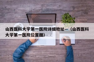 山西医科大学第一医院详细地址—（山西医科大学第一医院位置图）