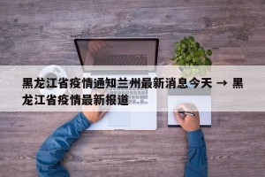 黑龙江省疫情通知兰州最新消息今天 → 黑龙江省疫情最新报道