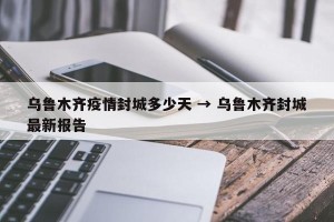 乌鲁木齐疫情封城多少天 → 乌鲁木齐封城最新报告