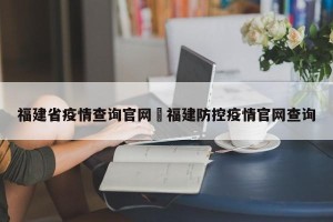 福建省疫情查询官网›福建防控疫情官网查询