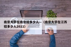 南京大学在南京招多少人—（南京大学在江苏招多少人2021）